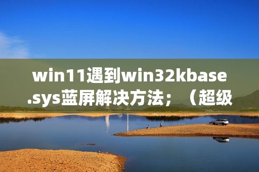 win11遇到win32kbase.sys蓝屏解决方法；（超级详细，不懂的请私信up主）