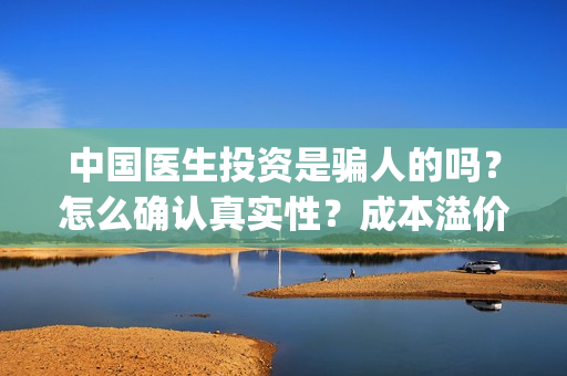 中国医生投资是骗人的吗？怎么确认真实性？成本溢价多少？(中国医生谁投资)