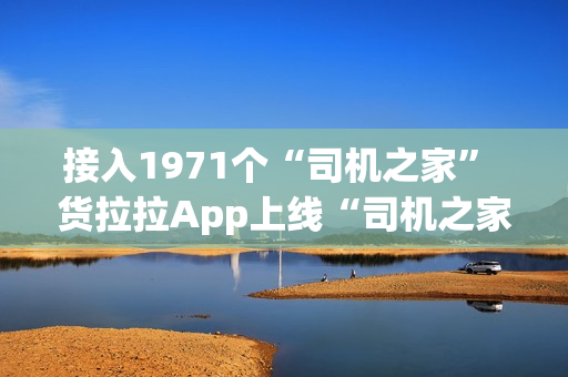 接入1971个“司机之家” 货拉拉App上线“司机之家”服务功能