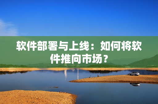软件部署与上线：如何将软件推向市场？