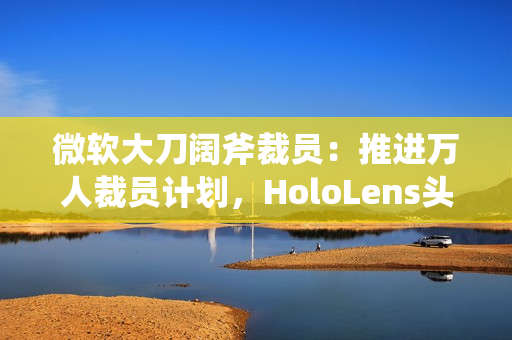 微软大刀阔斧裁员：推进万人裁员计划，HoloLens头显、元宇宙成“重灾区”