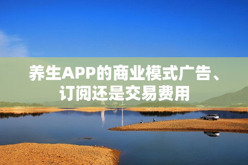 养生APP的商业模式广告、订阅还是交易费用