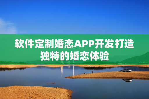 软件定制婚恋APP开发打造独特的婚恋体验