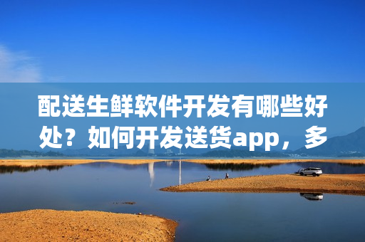配送生鲜软件开发有哪些好处？如何开发送货app，多少钱？