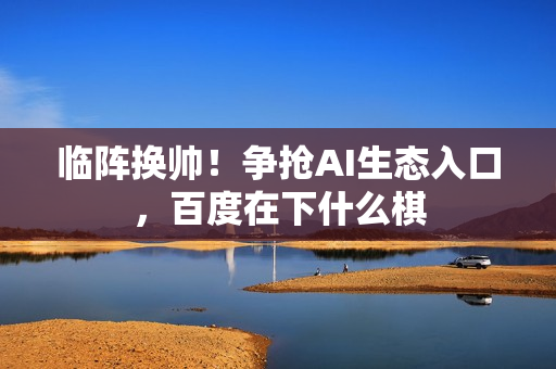 临阵换帅！争抢AI生态入口，百度在下什么棋