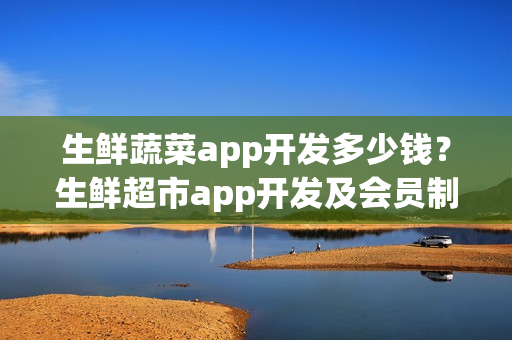 生鲜蔬菜app开发多少钱？生鲜超市app开发及会员制运营细节