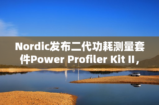 Nordic发布二代功耗测量套件Power Profiler Kit II，分辨率100nA，范围200nA到1A，更重要的是开源！