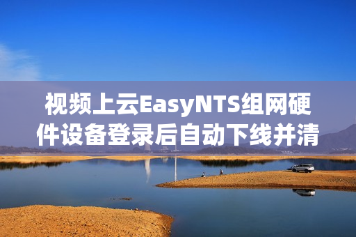 视频上云EasyNTS组网硬件设备登录后自动下线并清除设备信息是什么原因？