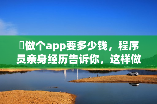​做个app要多少钱，程序员亲身经历告诉你，这样做能省90%