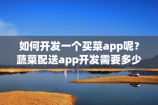 如何开发一个买菜app呢？蔬菜配送app开发需要多少钱？附app开发方案