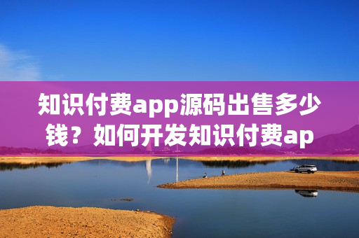知识付费app源码出售多少钱？如何开发知识付费app