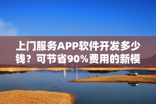 上门服务APP软件开发多少钱？可节省90%费用的新模式，含预约功能