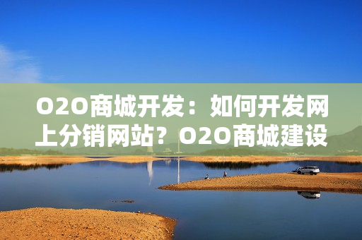 O2O商城开发：如何开发网上分销网站？O2O商城建设方案全解析