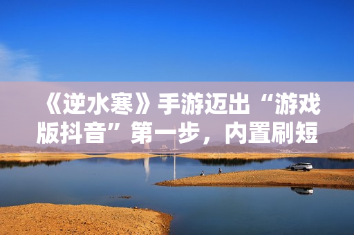 《逆水寒》手游迈出“游戏版抖音”第一步，内置刷短视频玩法