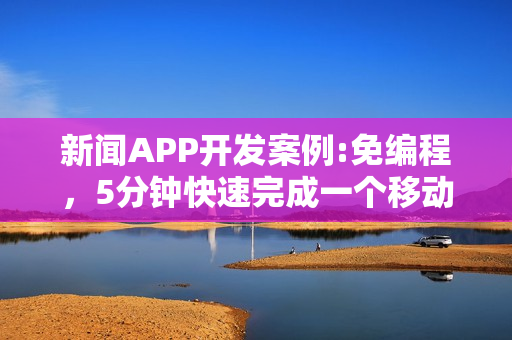 新闻APP开发案例:免编程，5分钟快速完成一个移动阅读类APP制作
