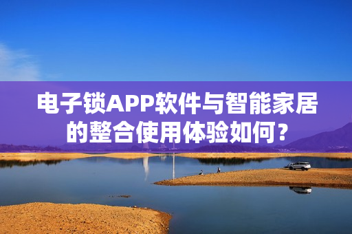 电子锁APP软件与智能家居的整合使用体验如何？