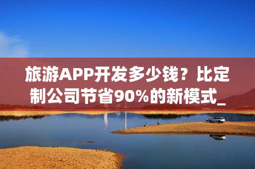 旅游APP开发多少钱？比定制公司节省90%的新模式_旅游攻略类APP分析