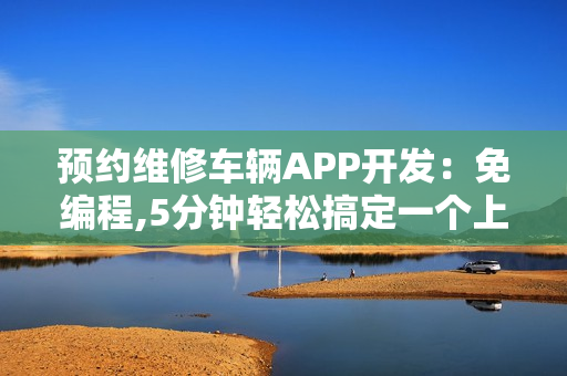 预约维修车辆APP开发：免编程,5分钟轻松搞定一个上门修车APP