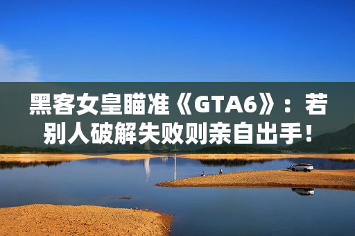 黑客女皇瞄准《GTA6》：若别人破解失败则亲自出手！