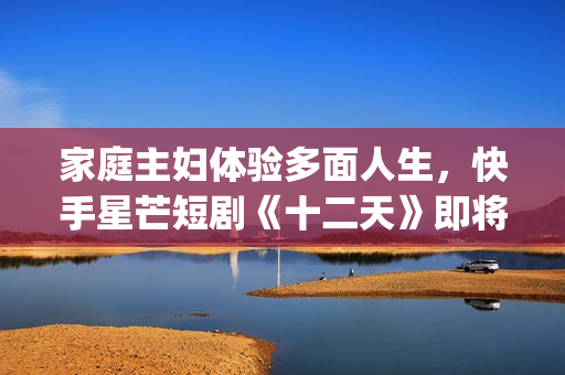 家庭主妇体验多面人生，快手星芒短剧《十二天》即将奇幻来袭(家庭主妇有多累)