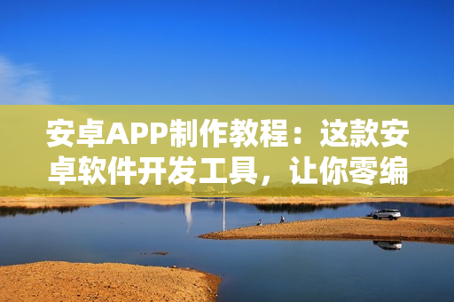 安卓APP制作教程：这款安卓软件开发工具，让你零编程在线开发Android 安卓APP