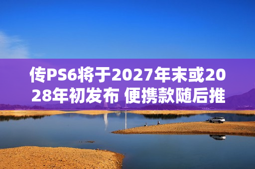 传PS6将于2027年末或2028年初发布 便携款随后推出