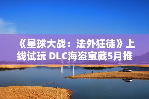 《星球大战：法外狂徒》上线试玩 DLC海盗宝藏5月推出