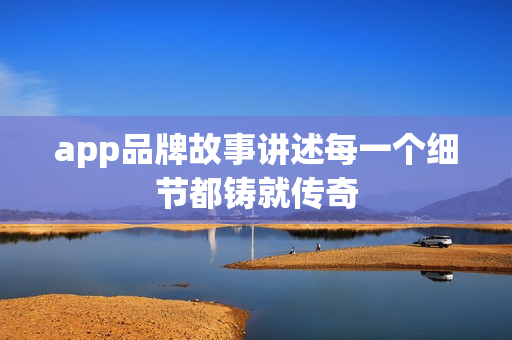 app品牌故事讲述每一个细节都铸就传奇