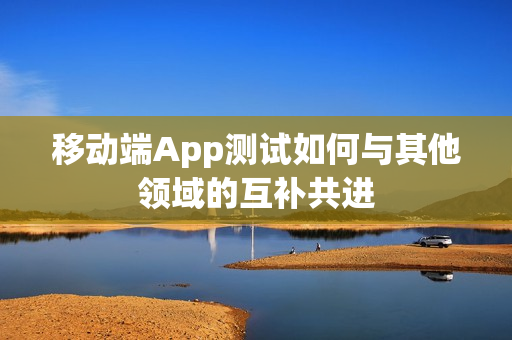 移动端App测试如何与其他领域的互补共进