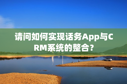 请问如何实现话务App与CRM系统的整合？