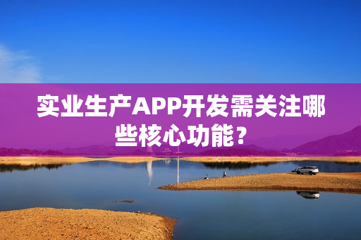 实业生产APP开发需关注哪些核心功能？