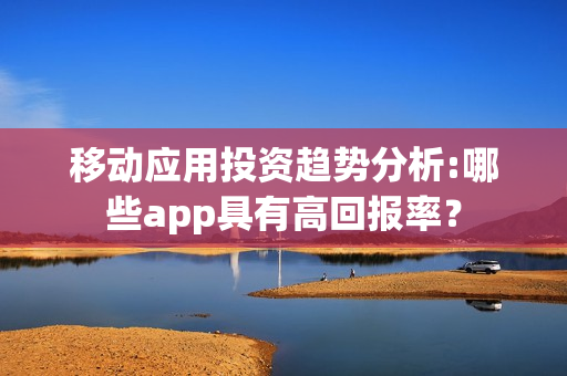 移动应用投资趋势分析:哪些app具有高回报率？
