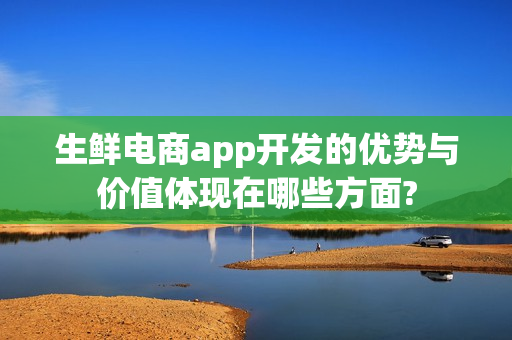 生鲜电商app开发的优势与价值体现在哪些方面?
