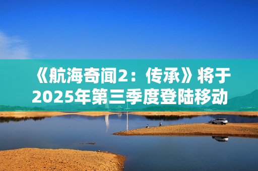 《航海奇闻2：传承》将于2025年第三季度登陆移动平台