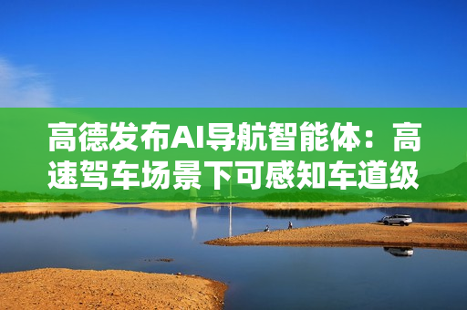 高德发布AI导航智能体：高速驾车场景下可感知车道级交通流变化