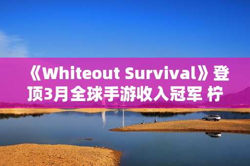 《Whiteout Survival》登顶3月全球手游收入冠军 柠檬微趣、沐瞳科技、三七互娱等旗下“黑马”轮番突围