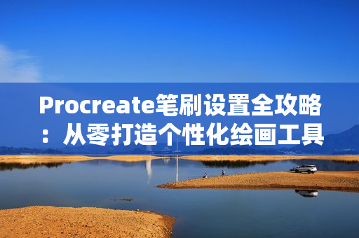 Procreate笔刷设置全攻略：从零打造个性化绘画工具