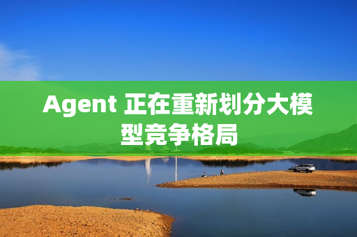 Agent 正在重新划分大模型竞争格局