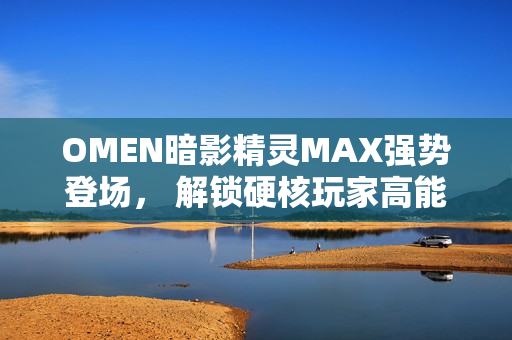 OMEN暗影精灵MAX强势登场， 解锁硬核玩家高能装备
