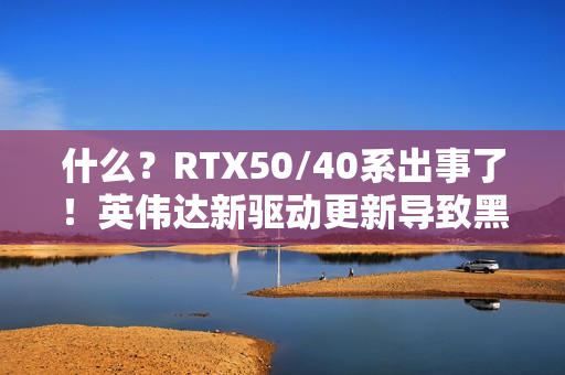 什么？RTX50/40系出事了！英伟达新驱动更新导致黑屏