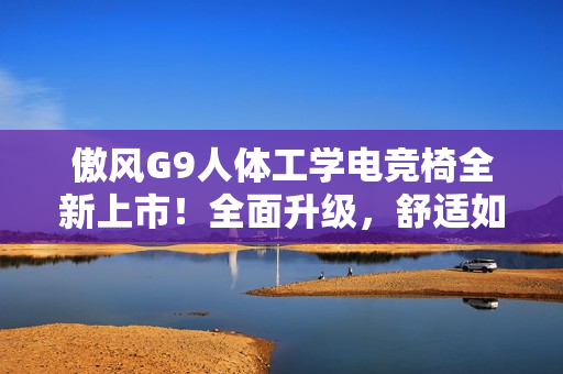 傲风G9人体工学电竞椅全新上市！全面升级，舒适如椅随行！
