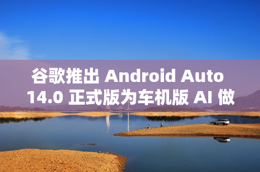 谷歌推出 Android Auto 14.0 正式版为车机版 AI 做准备