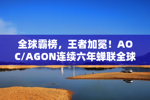 全球霸榜，王者加冕！AOC/AGON连续六年蝉联全球电竞显示器销量冠军