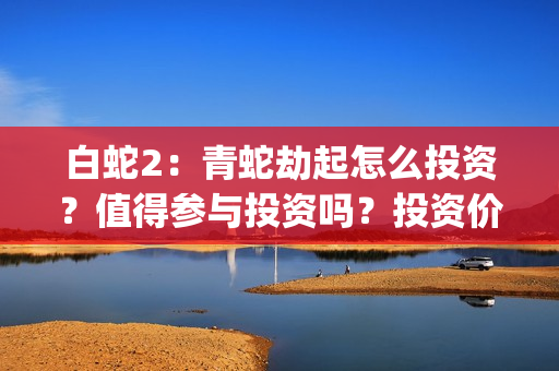 白蛇2：青蛇劫起怎么投资？值得参与投资吗？投资价值高吗？(白蛇2青蛇劫起免费观看完整版普通话)