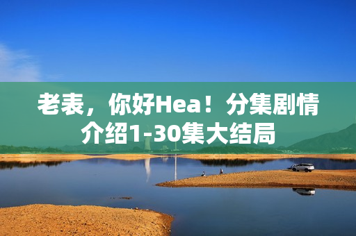 老表，你好Hea！分集剧情介绍1-30集大结局