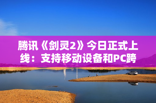 腾讯《剑灵2》今日正式上线：支持移动设备和PC跨平台游戏