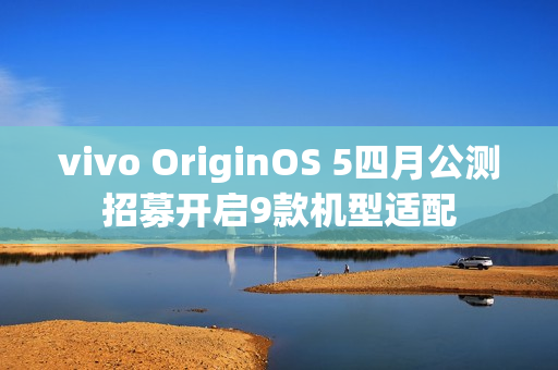 vivo OriginOS 5四月公测招募开启9款机型适配