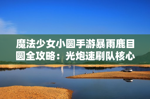 魔法少女小圆手游暴雨鹿目圆全攻略：光炮速刷队核心解析