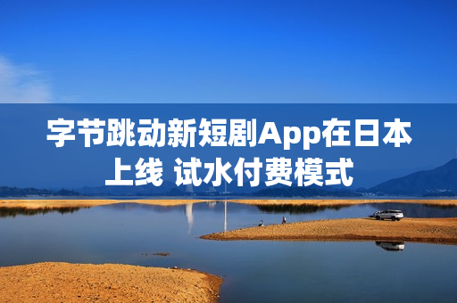 字节跳动新短剧App在日本上线 试水付费模式