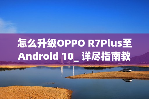 怎么升级OPPO R7Plus至Android 10_ 详尽指南教你怎么将OPPOR7Plus更新到安卓10系统